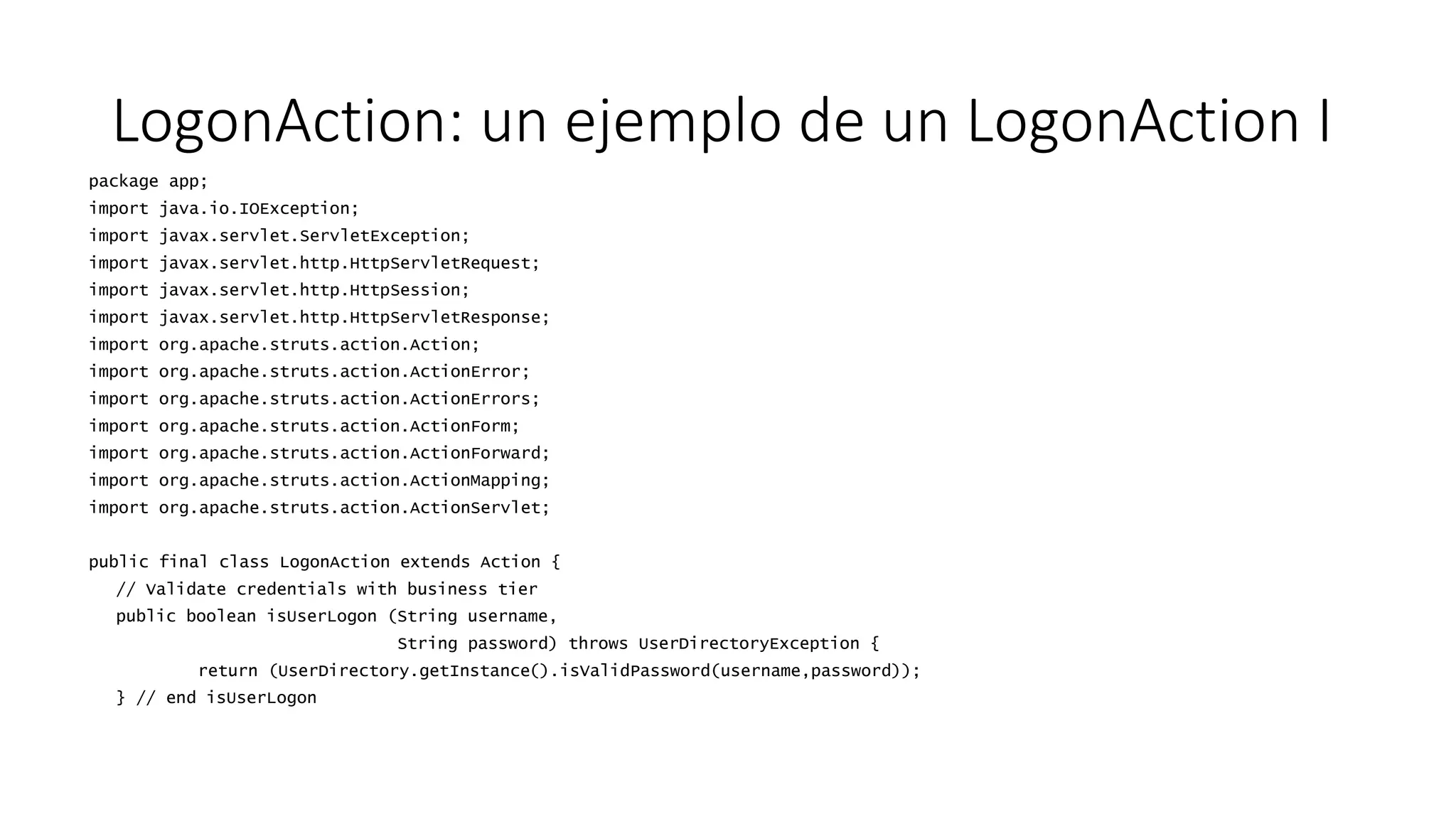 LogonAction: un ejemplo de un LogonAction I 
package app; 
import java.io.IOException; 
import javax.servlet.ServletException; 
import javax.servlet.http.HttpServletRequest; 
import javax.servlet.http.HttpSession; 
import javax.servlet.http.HttpServletResponse; 
import org.apache.struts.action.Action; 
import org.apache.struts.action.ActionError; 
import org.apache.struts.action.ActionErrors; 
import org.apache.struts.action.ActionForm; 
import org.apache.struts.action.ActionForward; 
import org.apache.struts.action.ActionMapping; 
import org.apache.struts.action.ActionServlet; 
public final class LogonAction extends Action { 
// Validate credentials with business tier 
public boolean isUserLogon (String username, 
String password) throws UserDirectoryException { 
return (UserDirectory.getInstance().isValidPassword(username,password)); 
} // end isUserLogon 
 
