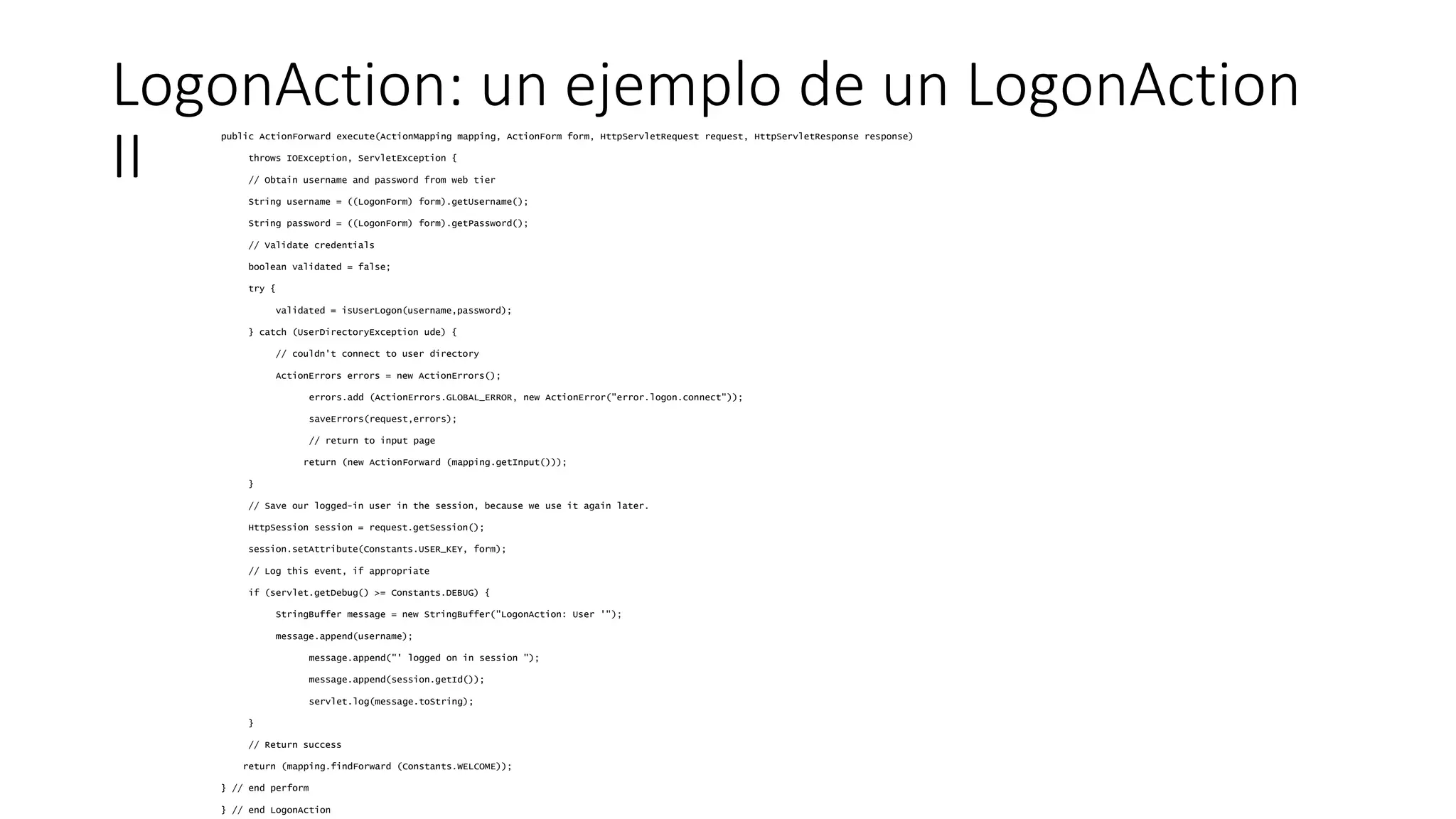 LogonAction: un ejemplo de un LogonAction 
II public ActionForward execute(ActionMapping mapping, ActionForm form, HttpServletRequest request, HttpServletResponse response) 
throws IOException, ServletException { 
// Obtain username and password from web tier 
String username = ((LogonForm) form).getUsername(); 
String password = ((LogonForm) form).getPassword(); 
// Validate credentials 
boolean validated = false; 
try { 
validated = isUserLogon(username,password); 
} catch (UserDirectoryException ude) { 
// couldn't connect to user directory 
ActionErrors errors = new ActionErrors(); 
errors.add (ActionErrors.GLOBAL_ERROR, new ActionError("error.logon.connect")); 
saveErrors(request,errors); 
// return to input page 
return (new ActionForward (mapping.getInput())); 
} 
// Save our logged-in user in the session, because we use it again later. 
HttpSession session = request.getSession(); 
session.setAttribute(Constants.USER_KEY, form); 
// Log this event, if appropriate 
if (servlet.getDebug() >= Constants.DEBUG) { 
StringBuffer message = new StringBuffer("LogonAction: User '"); 
message.append(username); 
message.append("' logged on in session "); 
message.append(session.getId()); 
servlet.log(message.toString); 
} 
// Return success 
return (mapping.findForward (Constants.WELCOME)); 
} // end perform 
} // end LogonAction 
 