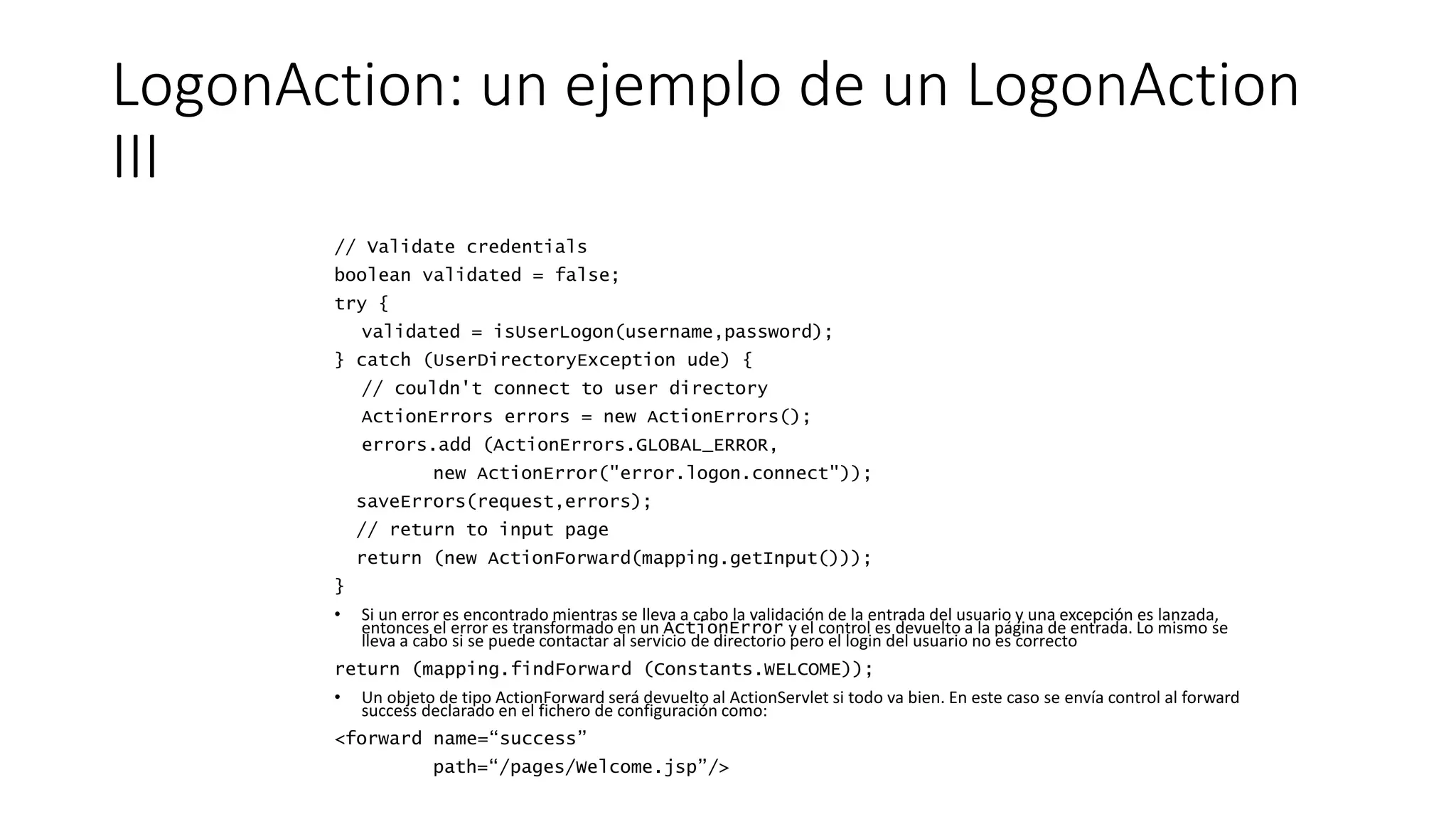 LogonAction: un ejemplo de un LogonAction 
III 
// Validate credentials 
boolean validated = false; 
try { 
validated = isUserLogon(username,password); 
} catch (UserDirectoryException ude) { 
// couldn't connect to user directory 
ActionErrors errors = new ActionErrors(); 
errors.add (ActionErrors.GLOBAL_ERROR, 
new ActionError("error.logon.connect")); 
saveErrors(request,errors); 
// return to input page 
return (new ActionForward(mapping.getInput())); 
} 
• Si un error es encontrado mientras se lleva a cabo la validación de la entrada del usuario y una excepción es lanzada, 
entonces el error es transformado en un ActionError y el control es devuelto a la página de entrada. Lo mismo se 
lleva a cabo si se puede contactar al servicio de directorio pero el login del usuario no es correcto 
return (mapping.findForward (Constants.WELCOME)); 
• Un objeto de tipo ActionForward será devuelto al ActionServlet si todo va bien. En este caso se envía control al forward 
success declarado en el fichero de configuración como: 
<forward name=“success” 
path=“/pages/Welcome.jsp”/> 
 