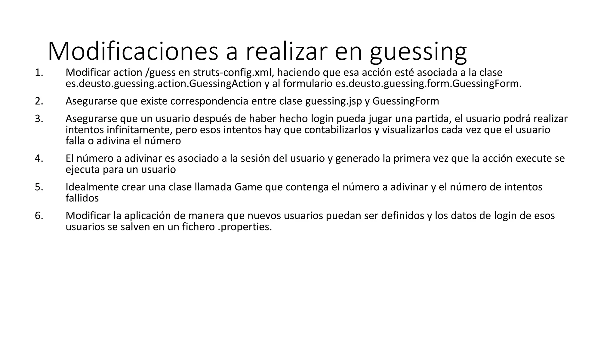 Modificaciones a realizar en guessing 
1. Modificar action /guess en struts-config.xml, haciendo que esa acción esté asociada a la clase 
es.deusto.guessing.action.GuessingAction y al formulario es.deusto.guessing.form.GuessingForm. 
2. Asegurarse que existe correspondencia entre clase guessing.jsp y GuessingForm 
3. Asegurarse que un usuario después de haber hecho login pueda jugar una partida, el usuario podrá realizar 
intentos infinitamente, pero esos intentos hay que contabilizarlos y visualizarlos cada vez que el usuario 
falla o adivina el número 
4. El número a adivinar es asociado a la sesión del usuario y generado la primera vez que la acción execute se 
ejecuta para un usuario 
5. Idealmente crear una clase llamada Game que contenga el número a adivinar y el número de intentos 
fallidos 
6. Modificar la aplicación de manera que nuevos usuarios puedan ser definidos y los datos de login de esos 
usuarios se salven en un fichero .properties. 
 