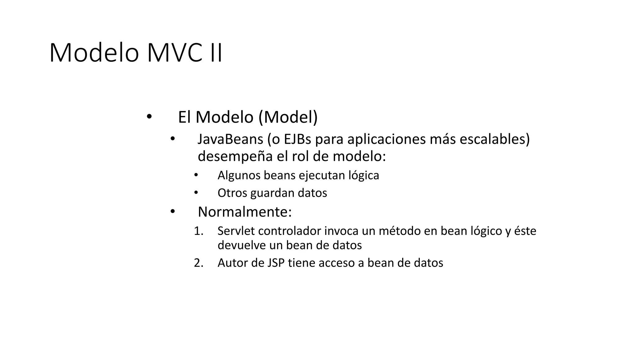 Modelo MVC II 
• El Modelo (Model) 
• JavaBeans (o EJBs para aplicaciones más escalables) 
desempeña el rol de modelo: 
• Algunos beans ejecutan lógica 
• Otros guardan datos 
• Normalmente: 
1. Servlet controlador invoca un método en bean lógico y éste 
devuelve un bean de datos 
2. Autor de JSP tiene acceso a bean de datos 
 
