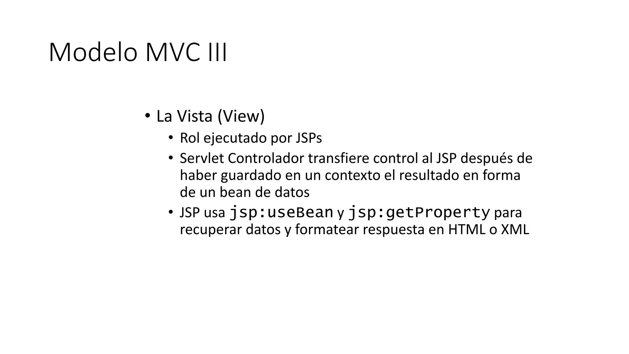 Modelo MVC III 
• La Vista (View) 
• Rol ejecutado por JSPs 
• Servlet Controlador transfiere control al JSP después de 
haber guardado en un contexto el resultado en forma 
de un bean de datos 
• JSP usa jsp:useBean y jsp:getProperty para 
recuperar datos y formatear respuesta en HTML o XML 
 