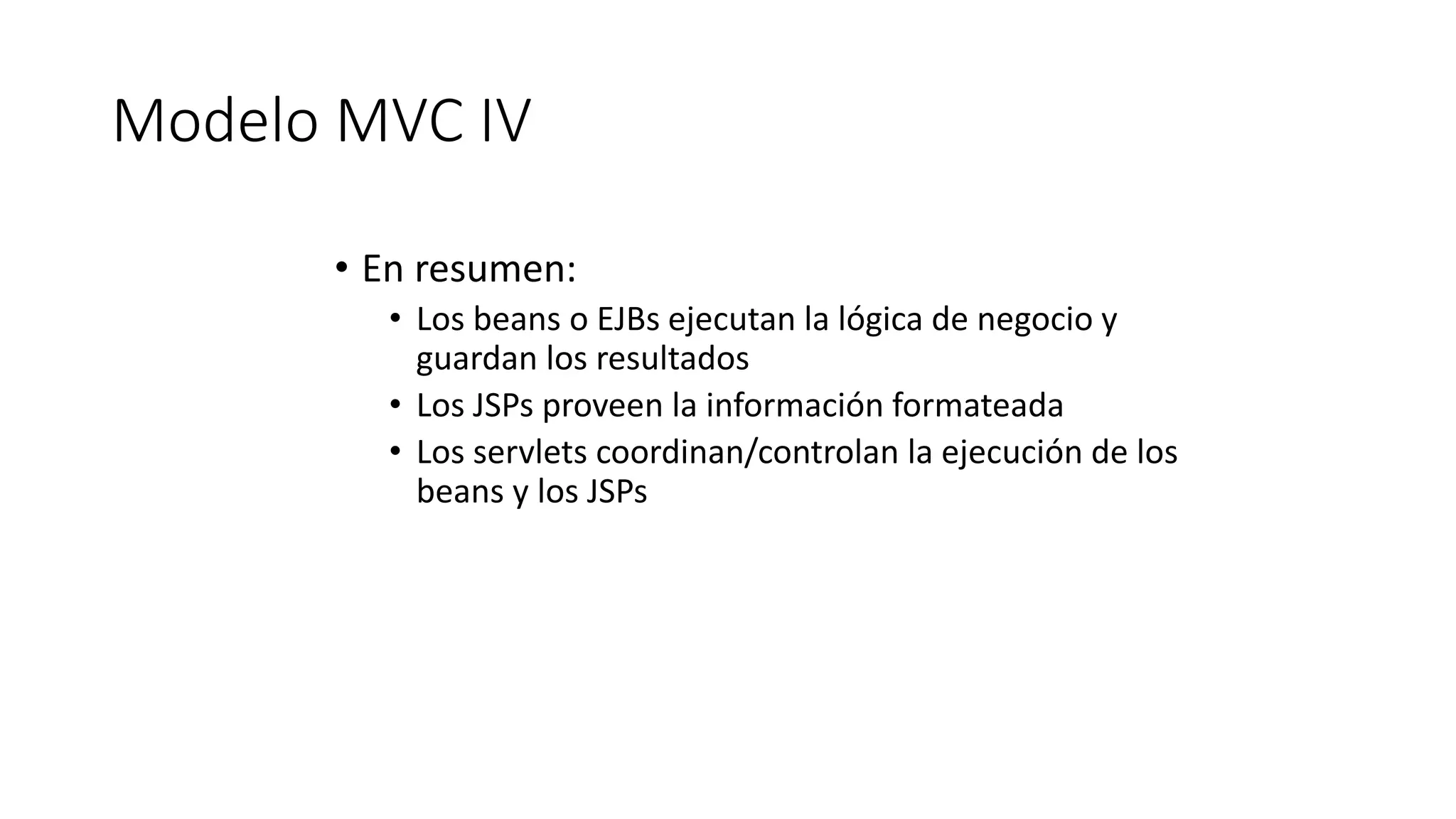 Modelo MVC IV 
• En resumen: 
• Los beans o EJBs ejecutan la lógica de negocio y 
guardan los resultados 
• Los JSPs proveen la información formateada 
• Los servlets coordinan/controlan la ejecución de los 
beans y los JSPs 
 