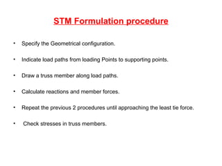 STM Formulation procedure
• Specify the Geometrical configuration.
• Indicate load paths from loading Points to supporting points.
• Draw a truss member along load paths.
• Calculate reactions and member forces.
• Repeat the previous 2 procedures until approaching the least tie force.
• Check stresses in truss members.
 