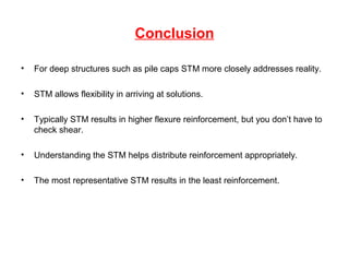 Conclusion
• For deep structures such as pile caps STM more closely addresses reality.
• STM allows flexibility in arriving at solutions.
• Typically STM results in higher flexure reinforcement, but you don’t have to
check shear.
• Understanding the STM helps distribute reinforcement appropriately.
• The most representative STM results in the least reinforcement.
 