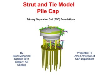 Strut and Tie Model
Pile Cap
Primary Separation Cell (PSC) Foundations
By
Islam Mohamed
October 2011
Calgary, AB
Canada
Presented To
Amec America Ltd
CSA Department
 