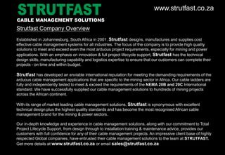 www.strutfast.co.za
Strutfast Company Overview
Established in Johannesburg, South Africa in 2001, Strutfast designs, manufactures and supplies cost
effective cable management systems for all industries. The focus of the company is to provide high quality
solutions to meet and exceed even the most arduous project requirements, especially for mining and power
applications. With an emphasis on innovation & full project lifecycle support, Strutfast has the technical
design skills, manufacturing capability and logistics expertise to ensure that our customers can complete their
projects - on time and within budget.
Strutfast has developed an enviable international reputation for meeting the demanding requirements of the
arduous cable management applications that are specific to the mining sector in Africa. Our cable ladders are
fully and independently tested to meet & exceed the requirements of the NEMA 20B and 20C International
standard. We have successfully supplied our cable management solutions to hundreds of mining projects
across the African continent.
With its range of market leading cable management solutions, Strutfast is synonymous with excellent
technical design plus the highest quality standards and has become the most recognised African cable
management brand for the mining & power sectors.
Our in-depth knowledge and experience in cable management solutions, along with our commitment to Total
Project Lifecycle Support, from design through to installation training & maintenance advice, provides our
customers with full confidence for any of their cable management projects. An impressive client base of highly
respected Global companies, have entrusted their cable management solutions to the team at STRUTFAST.
Get more details at www.strutfast.co.za or email sales@strutfast.co.za
CABLE MANAGEMENT SOLUTIONS
 
