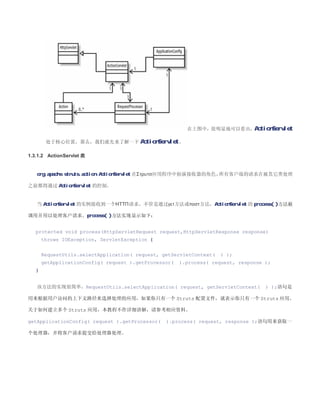 在上图中，很明显地可以看出，ActionServlet

        处于核心位置，那么，我们就先来了解一下 ActionServlet 。

1.3.1.2 ActionServlet 类


   org.apache.struts.action.ActionServlet 在Στρυτσ应用程序中扮演接收器的角色，所有客户端的请求在被其它类处理

之前都得通过 ActionServlet 的控制。


   当 ActionServlet 的实例接收到一个ΗΤΤΠ请求，不管是通过γετ方法或ποστ方法，ActionServlet 的 process( )方法被

调用并用以处理客户请求。process( )方法实现显示如下：


   protected void process(HttpServletRequest request,HttpServletResponse response)
       throws IOException, ServletException {


       RequestUtils.selectApplication( request, getServletContext(   ) );
       getApplicationConfig( request ).getProcessor(   ).process( request, response );
   }


   该方法的实现很简单，RequestUtils.selectApplication( request, getServletContext(            ) );语句是

用来根据用户访问的上下文路径来选择处理的应用，如果你只有一个 Struts 配置文件，就表示你只有一个 Struts 应用。

关于如何建立多个 Struts 应用，本教程不作详细讲解，请参考相应资料。

getApplicationConfig( request ).getProcessor(    ).process( request, response );语句用来获取一

个处理器，并将客户请求提交给处理器处理。
 