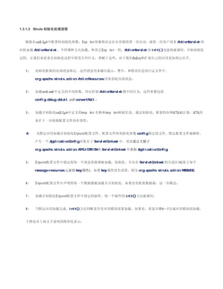 1.3.1.3 Struts 初始化处理流程


  根据在ωεβ.ξµλ中配置的初始化参数，Σερϖλετ容器将决定在在容器的第一次启动，或第一次客户请求 ActionServlet 的

时机加载 ActionServlet ，不管哪种方式加载，和其它Σερϖλετ一样，ActionServlet 的 init( )方法将被调用，开始初始化

过程。让我们来看看在初始化过程中将发生些什么，理解了这些，对于我们δεβυγ和扩展自己的应用更加得心应手。


  1   初始化框架的内部消息绑定，这些消息用来输出提示，警告，和错误信息到日志文件中。

       org.apache.struts.action.ActionResources 用来获取内部消息；


  2   加载ωεβ.ξµλ中定义的不同参数，用以控制 ActionServlet 的不同行为，这些参数包括

       config, debug, detail, ανδ convertNull ；


  3   加载并初始化ωεβ.ξµλ中定义的σερϖλετ 名称和σερϖλετ映射信息。通过初始化，框架的各种∆Τ∆被注册，∆Τ∆用

       来在下一步校验配置文件的有效性；


  4、   为默认应用加载并初始化Στρυτσ配置文件，配置文件即初始化参数 config 指定的文件。默认配置文件被解析，

       产生一个 ApplicationConfig 对象存于 ServletContext 中。可以通过关键字

       org.apache.struts.action.APPLICATION 从 ServletContext 中获取 ApplicationConfig；


  5   Στρυτσ配置文件中指定的每一个消息资源都被加载，初始化，并存在 ServletContext 的合适区域(基于每个

       message-resources 元素的 key 属性)，如果 key 属性没有设置，则为 org.apache.struts.action.MESSAGE；


  6   Στρυτσ配置文件中声明的每一个数据源被加载并且初始化，如果没有配置数据源，这一步跳过；


  7   加载并初始化Στρυτσ配置文件中指定的插件。每一个插件的 init()方法被调用；


  8   当默认应用加载完成，init()方法判断是否有应用模块需要加载，如果有，重复步骤4—7万成应用模块的加载。


  下图是对上面文字说明的图形化表示：
 