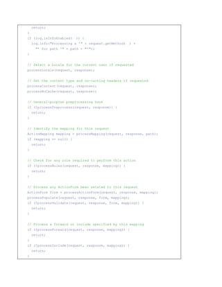 return;
}
if (log.isInfoEnabled(   )) {
    log.info(Processing a ' + request.getMethod(   ) +
      ' for path ' + path + ');
}


// Select a Locale for the current user if requested
processLocale(request, response);


// Set the content type and no-caching headers if requested
processContent(request, response);
processNoCache(request, response);


// General-purpose preprocessing hook
if (!processPreprocess(request, response)) {
    return;
}


// Identify the mapping for this request
ActionMapping mapping = processMapping(request, response, path);
if (mapping == null) {
    return;
}


// Check for any role required to perform this action
if (!processRoles(request, response, mapping)) {
    return;
}


// Process any ActionForm bean related to this request
ActionForm form = processActionForm(request, response, mapping);
processPopulate(request, response, form, mapping);
if (!processValidate(request, response, form, mapping)) {
    return;
}


// Process a forward or include specified by this mapping
if (!processForward(request, response, mapping)) {
    return;
}
if (!processInclude(request, response, mapping)) {
    return;
}
 