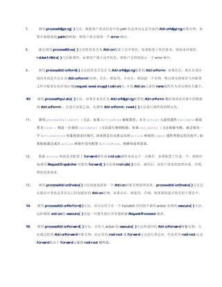 7、    调用 processMapping( )方法，根据客户请求信息中的 path 信息来决定是否返回 ActionMapping 对象实例。如

      果不能够找到 path 的映射，则客户将会得到一个 error 响应。


8、    通过调用 processRoles( )方法检查是否为 Action 配置了安全角色。如果配置了角色要求，则请求对象的

      isUserInRole( )方法被调用，如果用户属于这些角色，则客户会得到显示一个 error 响应。


9、    调用 processActionForm( )方法检查是否存在为 ActionMapping 配置的 ActionForm 。如果存在，则在有效区

      域内查找是否存在该 ActionForm 的实例，存在，则复用，不存在，则创建一个实例。然后将实例保存与再配置

      文件中配置好的有效区域(request,session,application)内，并用 Action 元素的 name 属性作为该实例的关键字。


10、   调用 processPopulate( )方法，如果存来存在为 ActionMapping 配置的 ActionForm，则封装请求对象中的数据

      到 ActionForm 中，在进行封装之前，先调用 ActionForm 的 reset( )方法进行属性值的默认化。


11、   调用 processValidate( )方法。如果 ActionForm 被配置好，并且 action 元素的属性 validate 被设

      置为 true ，则进一步调用 validate( )方法进行规则校验。如果 validate( )方法校验失败，就会保存一

      个 ActionErrors 对象到请求区域中，请求将会自动重定向到 action 映射的 input 属性所指定的页面中。如

      果校验通过或在 action 映射中没有配置 ActionForm，则继续处理请求。


12、   根据 action 映射是否配置了 forward 属性或 include 属性来决定下一步操作。如果配置了任意一个，则相应

      地调用 RequestDispatcher 对象的 forward( )方法或 include( )方法，调用后，对客户请求的处理结束。否则，

      继续处理请求。


13、   调用 processActionCreate( )方法创建或获取一个 Action 对象实例处理请求。processActionCreate( )方法会

      在缓存中查找是否存在已经创建好的 Action 实例，如果存在，则复用，否则，则重新创建并将其村于缓存中。


14、   调用 processActionPerform( )方法，该方法用于在一个 try/catch 代码块中调用 action 实例的 execute( )方法，

      这样确保 action 的 execute( )方法一旦发生执行异常能够被 RequestProcessor 捕获。


15、   调用 processActionForward( )方法，并传入 action 的 execute( )方法所返回的 ActionForward 对象实例，方

      法通过检查 ActionForward 对象实例，决定采用 redirect 或 forword 方式进行重定向。究竟采用 redirect 还是

      forword 取决于 forward 元素的 redirect 属性值。
 