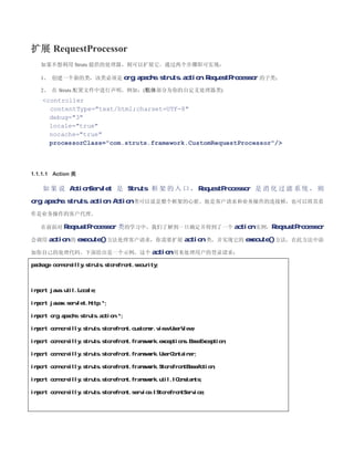 扩展 RequestProcessor
   如果不想利用 Struts 提供的处理器，则可以扩展它。通过两个步骤即可实现：

   1、 创建一个新的类，该类必须是 org.apache.struts.action.RequestProcessor 的子类；

   2、 在 Struts 配置文件中进行声明，例如：(粗体部分为你的自定义处理器类)
    controller
      contentType=text/html;charset=UTF-8
      debug=3
      locale=true
      nocache=true
      processorClass=com.struts.framework.CustomRequestProcessor/



1.1.1.1 Action 类

    如 果 说 ActionServlet 是 Struts 框 架 的 入 口 ， RequestProcessor 是 消 化 过 滤 系 统 ， 则
org.apache.struts.action.Action 类可以说是整个框架的心脏。他是客户请求和业务操作的连接桥，也可以将其看
作是业务操作的客户代理。

   在前面对 ReqeustProcessor       类的学习中，我们了解到一旦确定并得到了一个 action 实例，ReqeustProcessor
会调用 action 的 execute() 方法处理客户请求，你需要扩展 action 类，并实现它的 execute()方法，在此方法中添

加你自己的处理代码。下面给出是一个示例，这个 action 用来处理用户的登录请求：

package com.oreilly.struts.storefront.security;



import java.util.Locale;

import javax.servlet.http.*;

import org.apache.struts.action.*;

import com.oreilly.struts.storefront.customer.view.UserView;

import com.oreilly.struts.storefront.framework.exceptions.BaseException;

import com.oreilly.struts.storefront.framework.UserContainer;

import com.oreilly.struts.storefront.framework.StorefrontBaseAction;

import com.oreilly.struts.storefront.framework.util.IConstants;

import com.oreilly.struts.storefront.service.IStorefrontService;
 
