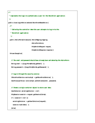 /**

 * Implements the logic to authenticate a user for the Storefront application.

 */

public class LoginAction extends StorefrontBaseAction {

  /**

      * Called by the controller when the user attempts to log in to the

      * Storefront application.

      */

  public ActionForward execute( ActionMapping mapping,

                                      ActionForm form,

                                      HttpServletRequest request,

                                      HttpServletResponse response )

  throws Exception{



      // The email and password should have already been validated by the ActionForm

      String email = ((LoginForm)form).getEmail(      );

      String password = ((LoginForm)form).getPassword(      );



      // Log in through the security service

      IStorefrontService serviceImpl = getStorefrontService(        );

      UserView userView = serviceImpl.authenticate(email, password);



      // Create a single container object to store user data

      UserContainer existingContainer = null;

      HttpSession session = request.getSession(false);

      if ( session != null ){

           existingContainer = getUserContainer(request);

           session.invalidate(   );

      }else{
 