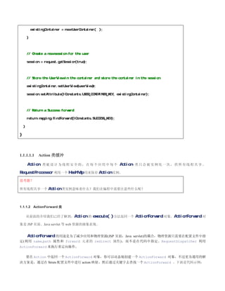 existingContainer = new UserContainer( );

        }



        // Create a new session for the user

        session = request.getSession(true);



        // Store the UserView in the container and store the container in the session

        existingContainer.setUserView(userView);

        session.setAttribute(IConstants.USER_CONTAINER_KEY, existingContainer);



        // Return a Success forward

        return mapping.findForward(IConstants.SUCCESS_KEY);

    }

}



1.1.1.1.1       Action 类缓冲

        Action 类 被 设 计 为 线 程 安 全 的 ， 在 每 个 应 用 中 每 个 Action 类 只 会 被 实 例 化 一 次 ， 供 所 有 线 程 共 享 。
RequestProcessor 利用一个 HashMap 用来保存 Action 实例。
思考题？

所有线程共享一个 Action 类实例意味着什么？我们在编程中需要注意些什么呢？




1.1.1.2 ActionForward 类

        从前面的介绍我们已经了解到，Action 的                 execute( ) 方法返回一个 ActionForward 对象。ActionForward 对
象是 JSP 页面、Java servlet 等 web 资源的抽象表现。


   ActionForward 的用途是为了减少应用和物理资源(JSP 页面，Java servlet)的耦合，物理资源只需要在配置文件中指
定(利用 name,path 属性和 forward 元素的 redirect 属性)，而不是在代码中指定。RequestDispatcher 利用
ActionForward 来执行重定向操作。

        要在 Action 中返回一个 ActionForward 对象，你可以动态地创建一个 ActionForward 对象，不过更为通用的解
决方案是，通过在 Struts 配置文件中进行 action 映射，然后通过关键字去查找一个 ActionForward 。下面是代码示例：
 