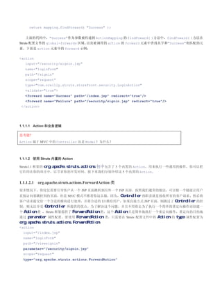 return mapping.findForward( Success );


   上面的代码中，Success作为参数被传递到 ActionMapping 的 findFoward( )方法中，findFoward( )方法在
Struts 配置文件的 global-forwards 区域，以及被调用的 action 的 forward 元素中查找名字和Success相匹配的元
素。下面是 action 元素中的 forward 示例：

action
   input=/security/signin.jsp
   name=loginForm
   path=/signin
   scope=request
   type=com.oreilly.struts.storefront.security.LoginAction
   validate=true
   forward name=Success path=/index.jsp redirect=true/
   forward name=Failure path=/security/signin.jsp redirect=true/
 /action




1.1.1.1 Action 和业务逻辑

思考题?
Action 属于 MVC 中的 Controller 还是 Model？为什么？



1.1.1.2 使用 Struts 内置的 Action

Struts1.1 框架的 org.apache.struts.actions 包中包含了 5 个内置的 Action，用来执行一些通用的操作，你可以把
它们用在你的项目中，以节省你的开发时间。接下来我们分别介绍这 5 个内置的 Action。


1.1.1.2.1   org.apache.struts.actions.ForwardAction 类
很多情况下，你仅仅需要引导客户从一个 JSP 页面跳转到另外一个 JSP 页面，按照我们通常的做法，可以做一个链接让用户
直接访问要跳转到的页面。但是 MVC 模式不推荐你这么做，因为，Controller 的职责就是接收所有的客户请求，然后将
客户请求提交给一个合适的模块进行处理，并将合适的 UI 推给用户，如果直接方式 JSP 页面，则跳过了 Controller 的控
制，则无法享受     Controller 所提供的优点。为了解决这个问题，并且不用你去为了执行一个简单的重定向操作而创建一
个 Action 类 ，Struts 框架提供了 ForwardAction 类，这个 Action 只是简单地执行一个重定向操作，重定向的目的地
通过 parameter 属性配置。要使用 ForwardAction 类，只需要在 Struts 配置文件中将 Action 的 type 属性配置为
org.apache.struts.actions.ForwardAction:
action
  input=/index.jsp
  name=loginForm
  path=/viewsignin
  parameter=/security/signin.jsp
  scope=request
  type=org.apache.struts.actions.ForwardAction
 