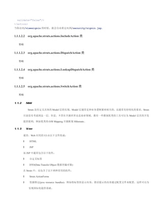 validate=false/
/action
当你访问/viewsignin 的时候，就会自动重定向到/security/signin.jsp。


1.1.1.2.2    org.apache.struts.actions.IncludeAction 类

   暂略


1.1.1.2.3    org.apache.struts.actions.DispatchAction 类

   暂略


1.1.1.2.4    org.apache.struts.actions.LookupDispatchAction 类

   暂略


1.1.1.2.5    org.apache.struts.actions.SwitchAction 类

   暂略


1.1.2       Model

             Struts 没有定义具体的 Model 层的实现，Model 层通常是和业务逻辑紧密相关的，还通常有持续化的要求，Struts

        目前没有考虑到这一层，但是，不管在开源世界还是商业领域，都有一些都别优秀的工具可以为 Model 层次的开发

        提供便利，例如优秀的 O/R Mapping 开源框架 Hibernate。

1.1.3       View

        通常，Web 应用的 UI 由以下文件组成：

        l     HTML

        l     JSP

        而 JSP 中通常包含以下组件：

        l     自定义标签

        l     DTO(Data Transfer Object 数据传输对象)

        在 Struts 中，还包含了以下两种常用的组件：

        l     Struts ActionForms

        l     资源绑定(java resource bundles)，例如将标签的显示内容，错误提示的内容通过配置文件来配置，这样可以为

              实现国际化提供基础。
 