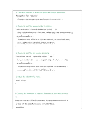 // There's no easy way to access the resources from an ActionForm.

    MessageResources resources =

        (MessageResources)req.getAttribute( Action.MESSAGES_KEY );



    // Check and see if the access number is missing.

    if(accessNumber == null || accessNumber.length( ) == 0) {

        String accessNumberLabel = resources.getMessage( label.accessnumber );

        ActionError newError =

         new ActionError(global.error.login.requiredfield, accessNumberLabel );

        errors.add(ActionErrors.GLOBAL_ERROR, newError);

    }



    // Check and see if the pin number is missing.

    if(pinNumber == null || pinNumber.length( ) == 0) {

        String pinNumberLabel = resources.getMessage( label.pinnumber );

        ActionError newError =

         new ActionError(global.error.login.requiredfield, pinNumberLabel );

        errors.add(ActionErrors.GLOBAL_ERROR, newError);

    }

    // Return the ActionErrors, if any.

    return errors;

}



/**

* Called by the framework to reset the fields back to their default values.

*/

public void reset(ActionMapping mapping, HttpServletRequest request) {

    // Clear out the accessNumber and pinNumber fields.

    resetFields( );
 