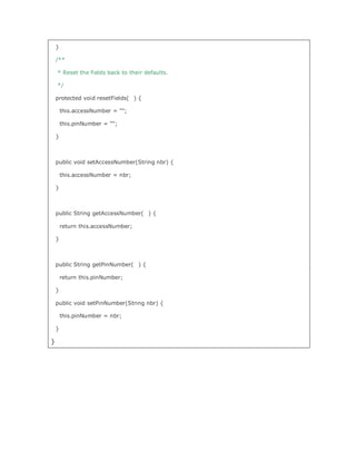 }

    /**

    * Reset the fields back to their defaults.

    */

    protected void resetFields( ) {

        this.accessNumber = ;

        this.pinNumber = ;

    }



    public void setAccessNumber(String nbr) {

        this.accessNumber = nbr;

    }



    public String getAccessNumber( ) {

        return this.accessNumber;

    }



    public String getPinNumber( ) {

        return this.pinNumber;

    }

    public void setPinNumber(String nbr) {

        this.pinNumber = nbr;

    }

}
 