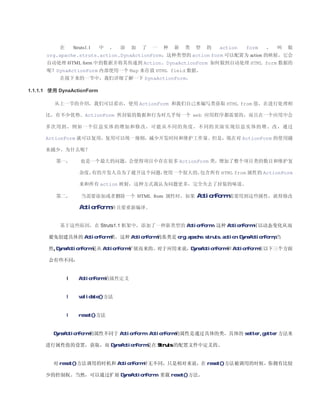 在       Struts1.1   中   ，   添   加   了   一   种   新   类   型   的   action   form   ，   叫   做
      org.apache.struts.action.DynaActionForm，这种类型的 action form 可以配置为 action 的映射，它会
      自动处理 HTML form 中的数据并将其传递到 Action。DynaActionForm 如何做到自动处理 HTML form 数据的
      呢？DynaActionForm 内部使用一个 Map 来存放 HTML field 数据。
           在接下来的一节中，我们详细了解一下 DynaActionForm。

1.1.1.1 使用 DynaActionForm

         从上一节的介绍，我们可以看出，使用 ActionForm 和我们自己来编写类获取 HTML from 值，在进行处理相

      比，有不少优势。ActionForm 所封装的数据和行为时几乎每一个 web 应用程序都需要的，而且在一个应用中会

      多次用到 ，例如 一个信 息实体 的增加和修改，可能 从不同的角度，不同的 页面实 现信息实体的增、改 ，通过

      ActionForm 就可以复用，复用可以统一规则，减少开发时间和维护工作量。但是，现在对 ActionForm 的使用越

      来越少，为什么呢？

          第一，         也是一个最大的问题，会使得项目中存在很多 ActionForm 类，增加了整个项目类的数目和维护复

                      杂度，有的开发人员为了避开这个问题，使用一个很大的，包含所有 HTML from 属性的 ActionForm

                      来和所有 action 映射，这种方式我认为问题更多，完全失去了封装的味道。

          第二，          当需要添加或者删除一个 HTML from 属性时，如果                ActionForm 需要用到这些属性，就得修改
                      ActionForm ,并且要重新编译。


           基于这些原因，在 Struts1.1 框架中，添加了一种新类型的 ActionForm，这种 ActionForm 可以动态变化从而

       避免创建具体的 ActionForm 类。这种 ActionForm 的基类是 org.apache.struts.action.DynaActionForm,当

       然,DynaActionForm 是从 ActionForm 扩展而来的。对于应用来说，DynaActionForm 和 ActionForm 在以下三个方面

       会有些不同：


               l     ActionForm 的属性定义


               l     validate()方法


               l     reset()方法


         DynaActionForm 的属性不同于 ActionForm，ActionForm 的属性是通过具体的类，具体的 setter,getter 方法来

      进行属性值的设置，获取，而 DynaActionForm 是在 Struts 的配置文件中定义的。


         对 reset()方法调用的时机和 ActionForm 并无不同，只是相对来说，在 reset()方法被调用的时候，你拥有比较

      少的控制权。当然，可以通过扩展 DynaActionForm，重载 reset()方法。
 