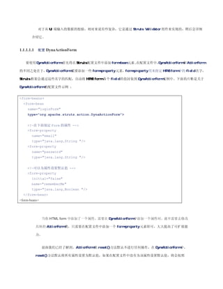 对于从 UI 端输入的数据的校验，相对来说有些复杂，它是通过 Struts Validator 组件来实现的，稍后会详细

       介绍它。


1.1.1.1.1   配置 DynaActionForm


   要使用 DynaActionForm，
                     首先得在 Struts 配置文件中添加 form-bean 元素。
                                                     在配置文件中，DynaActionForm 和 ActionForm

的不同之处在于，DynaActionForm 需要添加一些 form-property 元素，form-property 用来指定 HTML form 中的 field 名字，

Struts 框架会通过这些名字的匹配，自动将 HTML form 各个 field 的值封装到 DynaActionForm 实例中。下面的片断是关于

DynaActionForm 的配置文件示例 ：


form-beans
  form-bean
     name=loginForm
    type=org.apache.struts.action.DynaActionForm


    !—在下面制定 Form 的属性 --
    form-property
       name=email
       type=java.lang.String /
    form-property
       name=password
       type=java.lang.String /


    !—可以为属性设置默认值 --
    form-property
       initial=false
       name=rememberMe
       type=java.lang.Boolean /
  /form-bean
form-beans




               当你 HTML form 中添加了一个属性，需要在 DynaActionForm 中添加一个属性时，就不需要去修改

            具体的 ActionForm 类，只需要在配置文件中添加一个 form-property 元素即可，大大提高了可扩展能

            力。


               前面我们已经了解到，ActionForm 的 reset()方法默认不进行任何操作，在 DynaActionForm 中，

            reset()方法默认将所有属性设置为默认值，如果在配置文件中没有为该属性设置默认值，将会按照
 