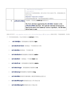 msg=errors.minlength
                           /validator
                           如果存在多个前置校验规则，则可以用以下的方式进行声明，各校验规则之间
                           用逗号分隔：
                           depends=required,integer
                           如果前置校验规则失败，则后续的校验规则不会被执行。

      7.     jsFunctionName 可选属性。用来指定 JavaScript 函数的名字。

                           The final attribute supported by the validator element is the
                           jsFunctionName attribute. This optional attribute allows you to
                           specify the name of the JavaScript function. By default, the Validator
                           action name is used.



前面已经介绍了，org.apache.struts.util.StrutsValidator 是 Validator 框架自带的一个校验规则类，其实现

了一些常用的校验规则，其包含的校验方法(method)如下所列：


  •        validateByte 检查值能够安全地转换为 byte


  •    validateCreditCard 检查值是一个有效的信用卡号码


  •    validateDate 检查值是一个有效的日期


  •    validateDouble 检查值能够安全地转换为 double


  •    validateEmail 检查值是一个有效的 Email 地址


  •    validateFloat 检查值能够安全地转换为 double


  •    validateInteger   检查值能够安全地转换为 int


  •    validateLong 检查值能够安全地转换为 long


  •    validateMask 检查值符合掩码规则，掩码采用规则表达式的方式


  •    validateMinLength 检查值的长度大于等于指定长度


  •    validateMaxLength 检查值的长度小于指定长度
 