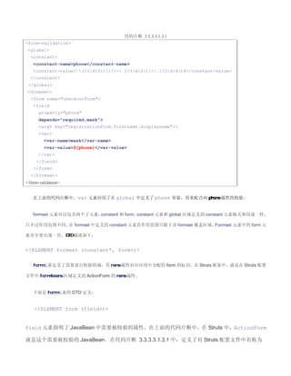 代码片断 3.3.3.3.1.3.1
form-validation
 global
  constant
    constant-namephone/constant-name
    constant-value^(?(d{3}))?[-| ]?(d{3})[-| ]?(d{4})$/constant-value
  /constant
 /global
 formset
  form name=checkoutForm
    field
       property=phone
      depends=required,mask
      arg0 key=registrationForm.firstname.displayname/
      var
         var-namemask/var-name
         var-value${phone}/var-value
      /var
     /field
    /form
  /formset
/form-validation


    在上面的代码片断中，var 元素应用了在 global 中定义了 phone 常量，用来配合对 phone 属性的校验。


    formset 元素可以包含两个子元素，constant 和 form。constant 元素和 global 区域定义的 constant 元素格式和用途一样，

只不过作用范围不同， formset 中定义的 constant 元素其作用范围只限于该 formset 覆盖区域。
          在                                               Formset 元素中的 form 元

素至少要出现一次。DTD 描述如下：


!ELEMENT formset (constant*, form+)

    form 元素定义了需要进行校验的域，其 name 属性对应应用中分配给 form 的标识，在 Struts 框架中，就是在 Struts 配置

文件中 form-beans 区域定义的 ActionForm 的 name 属性。


    下面是 form 元素的 DTD 定义：


    !ELEMENT form (field+)


field 元素指明了 JavaBean 中需要被校验的属性。在上面的代码片断中，在 Struts 中，ActionForm

就是这个需要被校验的 JavaBean。在代码片断 3.3.3.3.1.3.1 中，定义了对 Struts 配置文件中名称为
 