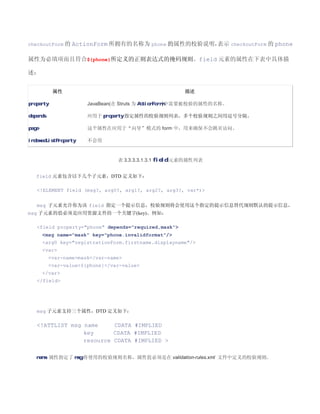checkoutForm 的 ActionForm 所拥有的名称为 phone 的属性的校验说明，
                                                表示 checkoutForm 的 phone

属性为必填项而且符合${phone}所定义的正则表达式的掩码规则。field 元素的属性在下表中具体描

述：


            属性                                          描述

property                JavaBean(在 Struts 为 ActionForm)中需要被校验的属性的名称。

depends                 应用于 property 指定属性的校验规则列表，多个校验规则之间用逗号分隔。

page                    这个属性在应用于“向导”模式的 form 中，用来确保不会跳页访问。

indexedListProperty     不会用


                                  表 3.3.3.3.1.3.1 field 元素的属性列表


   field 元素包含以下几个子元素，DTD 定义如下：

   !ELEMENT field (msg?, arg0?, arg1?, arg2?, arg3?, var*)


   msg 子元素允许你为该 field 指定一个提示信息，校验规则将会使用这个指定的提示信息替代规则默认的提示信息，
msg 子元素的值必须是应用资源文件的一个关键字(key)。例如：

   field property=phone depends=required,mask
       msg name=mask key=phone.invalidformat/
       arg0 key=registrationForm.firstname.displayname/
       var
           var-namemask/var-name
           var-value${phone}/var-value
       /var
   /field




   msg 子元素支持三个属性，DTD 定义如下：

   !ATTLIST msg name     CDATA #IMPLIED
                 key      CDATA #IMPLIED
                 resource CDATA #IMPLIED 

   name 属性指定了 msg 将使用的校验规则名称，属性值必须是在 validation-rules.xml 文件中定义的校验规则。
 