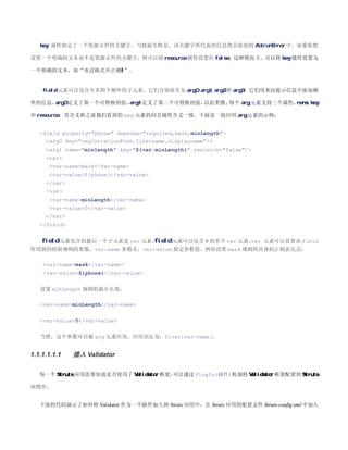 key 属性指定了一个资源文件的关键字，当校验失败是，该关键字所代表的信息将会添加到 ActionError 中。如果你想

设置一个明确的文本而不是资源文件的关键字，则可以将 resource 属性设置位 false，这种情况下，可以将 key 属性设置为

一个明确的文本，如“电话格式不正确!”。


    field 元素可以包含至多四个额外的子元素，它们分别命名为 arg0, arg1, arg2 和 arg3，它们用来向提示信息中添加额

外的信息，arg0 定义了第一个可替换的值，arg1 定义了第二个可替换的值，以此类推。每个 arg 元素支持三个属性，name, key

和 resource，其含义和之前我们看到的 msg 元素的同名属性含义一致。下面是一段应用 arg 元素的示例：


   field property=phone depends=required,mask,minLength
     arg0 key=registrationForm.firstname.displayname/
     arg1 name=minlength key=${var:minLength} resource=false/
     var
      var-namemask/var-name
      var-value${phone}/var-value
     /var
     var
      var-nameminLength/var-name
      var-value5/var-value
     /var
   /field


    field 元素包含的最后一个子元素是 var 元素，
                              field 元素可以包含 0 到多个 var 元素， 元素可以设置该 field
                                                       var
所用到的校验规则的参数，var-name 参数名，var-value 指定参数值。例如设置 mask 规则的具体的正则表达式：

    var-namemask/var-name
    var-value${phone}/var-value


   设置 minLength 规则的最小长度：

   var-nameminLength/var-name


   var-value5/var-value


   当然，这个参数可以被 arg 元素应用，应用语法为：${var:var-name}。


1.1.1.1.1.1   插入 Validator

   每一个 Struts 应用需要知道是否使用了 Validator 框架，
                                      可以通过 PlugIn(插件)机制将 Validator 框架配置到 Struts

应用中。


   下面的代码演示了如何将 Validator 作为一个插件加入到 Struts 应用中，在 Struts 应用的配置文件 Struts-config.xml 中加入
 