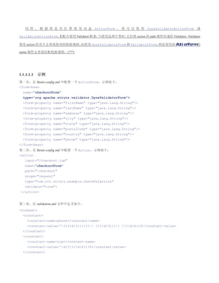 同 样 ， 根 据 你 是 否 打 算 使 用 动 态 ActionForm ， 你 可 以 使 用 DynaValidatorActionForm 或

                   来配合使用 Validator 框架，
ValidatorActionForm，                  当使用这两个类时，它们将 action 的 path 属性传递给 Validator，
                                                                                Validator

使用 action 的名字去查找使用的校验规则。                                    则是使用的 ActionForm 的
                       而使用 DynaValidatorForm 和 ValidatorForm，

name 属性去查找匹配校验规则。(???)




1.1.1.1.1   示例
第一步，在 Struts-config.xml 中配置一个 ActionForm，示例如下：
form-bean
  name=checkoutForm
  type=org.apache.struts.validator.DynaValidatorForm
  form-property name=firstName type=java.lang.String/
  form-property name=lastName type=java.lang.String/
  form-property name=address type=java.lang.String/
  form-property name=city type=java.lang.String/
  form-property name=state type=java.lang.String/
  form-property name=postalCode type=java.lang.String/
  form-property name=country type=java.lang.String/
  form-property name=phone type=java.lang.String/
/form-bean
第二步，在 Struts-config.xml 中配置一个 Action，示例如下：
action
   input=/checkout.jsp
   name=checkoutForm
   path=/checkout
   scope=request
   type=com.ort.struts.example.checkOutAction
   validate=true
 /action


第三布，在 validation.xml 文件中定义如下：
formset
  constant
    constant-namephone/constant-name
    constant-value^(?(d{3}))?[-| ]?(d{3})[-| ]?(d{4})$/constant-value
  /constant
  constant
    constant-namezip/constant-name
    constant-value^d{5}(-d{4})?$/constant-value
  /constant
 