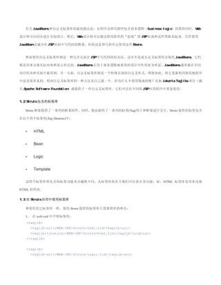 有关 JavaBeans 和自定义标签库的最初想法是：在程序员研究那些包含商务逻辑（business logic）的类的同时，Web

设计师可以同步进行页面设计。然后，Web 设计师可以通过使用简单的“连线”将 JSP 页面和这些类联系起来。尽管使用

JavaBean 会减少在 JSP 页面中写代码的数量，但你还是得写程序去使用这些 Beans。


  然而使用自定义标签库则是一种完全无需在 JSP 中写代码的好办法。这并不是说自定义标签库会取代 JavaBeans，它们

都是用来分离实际内容和显示形式的。JavaBeans 在用于商务逻辑被重用的设计中作用更为明显。JavaBeans 通常能在不同

项目的各种页面中被用到。另一方面，自定义标签库则是一个特殊页面的自定义形式，即便如此，将它重新利用到其他程序

中也是很常见的。得到自定义标签库的一种方法是自己建一个。但为什么不使用现成的呢？比如 Jakarta Taglibs 项目（源

自 Apache Software Foundation）就提供了一些自定义标签库，它们可以在不同的 JSP 应用程序中重复使用。


1.2 Struts 包含的标签库

  Struts 框架提供了一系列的框架组件，同时，他也提供了一系列的标签(Tag)用于和框架进行交互。Struts 提供的标签包含

在以下四个标签库(Tag libraries)中：


  •    HTML


  •    Bean


  •    Logic


  •    Template


  这四个标签库所包含的标签功能各自截然不同，从标签库的名字我们可以看出其功能，如，HTML 标签库是用来包装

HTML 控件的。

1.3 在 Struts 应用中使用标签库

  和使用其它标签库一样，使用 Struts 提供的标签库只需要简单的两步：

  1、 在 web.xml 中声明标签库：
   taglib
      taglib-uri/WEB-INF/struts-html.tld/taglib-uri
      taglib-location/WEB-INF/struts-html.tld/taglib-location
   /taglib


   taglib
      taglib-uri/WEB-INF/struts-logic.tld/taglib-uri
 