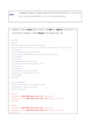 设置 Digester 的 debug 级别，Digester 是 Struts 框架所使用的用来解析 xml 配置文件的一个框架，通过该
detail
             设置，可以查看不同详细等级的解析日志。默认为 0，记录相对最少的日志信息。




4、 配置标签库，标签库是 Struts 自带的一些组件库，采用 JSP 规范中 Tag-lib 的方式供大家使用，正

   是因为存在这么丰富的标签库，使得采用 Struts 的开发才显得这么方便，高效。



 <web-app>
<servlet>
 <servlet-name>controller</servlet-name>
 <servlet-class>org.apache.struts.action.ActionServlet</servlet-class>
 <init-param>
  <param-name>config</param-name>
  <param-value>/WEB-INF/struts-config.xml</param-value>
 </init-param>
 <init-param>
  <param-name>host</param-name>
  <param-value>localhost</param-value>
 </init-param>
 <init-param>
  <param-name>port</param-name>
  <param-value>7001</param-value>
 </init-param>
</servlet>


<servlet-mapping>
 <servlet-name>controller</servlet-name>
 <url-pattern>*.do</url-pattern>
</servlet-mapping>


<taglib>
 <taglib-uri>/WEB-INF/struts-html.tld</taglib-uri>
 <taglib-location>/WEB-INF/struts-html.tld</taglib-location>
</taglib>


<taglib>
 <taglib-uri>/WEB-INF/struts-bean.tld</taglib-uri>
 <taglib-location>/WEB-INF/struts-bean.tld</taglib-location>
</taglib>
 
