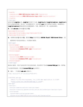 <taglib>
 <taglib-uri>/WEB-INF/struts-logic.tld</taglib-uri>
 <taglib-location>/WEB-INF/struts-logic.tld</taglib-location>
</taglib>
</web-app>
标签库采用<taglib>定义，<taglib>含有两个子元素，<taglib-uri>和<taglib-location>，<taglib-uri>
用户定义标签库的唯一表示符，可以理解为名字，以后要在 jsp 页面中使用这个标签库，靠的就是它。
<taglib-location>指明标签库存在的物理路径，当然，和配置文件一样，也是相对路径。
5、 设置 welcome 文件列表(可选步骤)
<welcome-file-list>
 <welcome-file>index.jsp</welcome-file>
</welcome-file-list>
6、 设置错误处理(可选步骤)，通常的 http 访问异常包含 404 Not Found 和 500 Internal Error，为了

   提供给用户更为友好的显示，可以做如下配置：
<web-app>
 <error-page>
  <error-code>404</error-code>
  <location>/common/404.jsp</location>
 </error-page>

 <error-page>
  <error-code>500</error-code>
  <location>/common/500.jsp</location>
 </error-page>
</web-app>
通过如上配置，当用户访问应用中不存在的页面时，将会将用户导向到/common/404.jsp 页面。同样地，

当出现异常错误时，将会把/common/500.jsp 显示给用户。

7、 最后，一个完整的 web.xml 示例如下：
<?xml version="1.0" encoding="UTF-8"?>


<!DOCTYPE web-app
   PUBLIC "-//Sun Microsystems, Inc.//DTD Web Application 2.3//EN"
   "http://java.sun.com/dtd/web-app_2_3.dtd">
<web-app>
 <servlet>
 <servlet-name>storefront</servlet-name>
 <servlet-class>org.apache.struts.action.ActionServlet</servlet-class>
 <init-param>
  <param-name>config</param-name>
  <param-value>/WEB-INF/struts-config.xml</param-value>
 