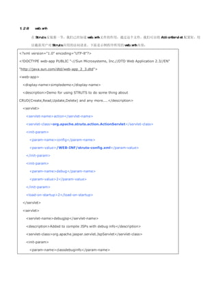 1.2.8     web.xml

        在 Struts 安装那一节，我们已经知道 web.xml 文件的作用，通过这个文件，我们可以将 ActionServlet 配置好，用

        以截获用户对 Struts 应用的访问请求。下面是示例程序所用的 web.xml 内容：

?xml version=1.0 encoding=UTF-8?

!DOCTYPE web-app PUBLIC -//Sun Microsystems, Inc.//DTD Web Application 2.3//EN

http://java.sun.com/dtd/web-app_2_3.dtd

web-app

  display-namesimpledemo/display-name

  descriptionDemo for using STRUTS to do some thing about

CRUD(Create,Read,Update,Delete) and any more..../description

  servlet

    servlet-nameaction/servlet-name

    servlet-classorg.apache.struts.action.ActionServlet/servlet-class

    init-param

        param-nameconfig/param-name

        param-value/WEB-INF/struts-config.xml/param-value

    /init-param

    init-param

        param-namedebug/param-name

        param-value2/param-value

    /init-param

    load-on-startup2/load-on-startup

  /servlet

  servlet

    servlet-namedebugjsp/servlet-name

    descriptionAdded to compile JSPs with debug info/description

    servlet-classorg.apache.jasper.servlet.JspServlet/servlet-class

    init-param

        param-nameclassdebuginfo/param-name
 