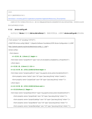 小技巧

进行中文编码转换的命令如下：

native2ascii -encoding gb2312 application.properties ApplicationResources_CN.properties

   在配置文件声明了对资源文件的引用之后，就可以在 Struts 提供的标签以及校验框架等其它地方使用这些资源，具体使用方法请查

看相关标签和配置文件说明。


1.1.2      struts-config.xml

   该文件定义了 Struts 应用中的 Action,ActionForm,插件，资源引用等信息，示例程序 struts-config.xml 文件内容如

下：

?xml version=1.0 encoding=UTF-8?

!DOCTYPE struts-config PUBLIC -//Apache Software Foundation//DTD Struts Configuration 1.1//EN

http://jakarta.apache.org/struts/dtds/struts-config_1_1.dtd

struts-config

 form-beans

        !--项目增、删、改 form 定义 begin--

   form-bean name=projectForm type=com.ort.strutsdemo.simpledemo.ui.ProjectForm

   /form-bean

   !--项目增、删、改 form 定义 结束--

   !--进入项目增、删、改界面之前参数传递 Form begin--

   form-bean name=projectLoadForm type=org.apache.struts.action.DynaActionForm

        form-property name=action size=10 type=java.lang.String initial=create/

        form-property name=projectCode size=30 type=java.lang.String initial=/

   /form-bean

   !--进入项目增、删、改界面之前参数传递 Form end--

   !--项目查询 Form 定义 Begin--

   form-bean name=projectSearchForm type=org.apache.struts.action.DynaActionForm

         form-property name=projectCode size=10 type=java.lang.String initial=/

         form-property name=projectCodeSign size=10 type=java.lang.String initial=/

         form-property name=projectName size=10 type=java.lang.String initial=/

         form-property name=projectNameSign size=10 type=java.lang.String initial=/
 