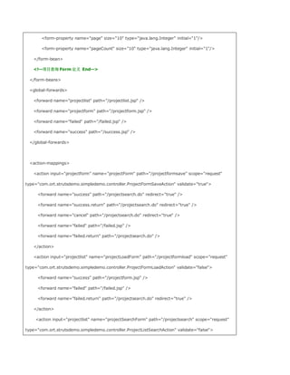 form-property name=page size=10 type=java.lang.Integer initial=1/

       form-property name=pageCount size=10 type=java.lang.Integer initial=1/

   /form-bean

   !--项目查询 Form 定义 End--

 /form-beans

 global-forwards

   forward name=projectlist path=/projectlist.jsp /

   forward name=projectform path=/projectform.jsp /

   forward name=failed path=/failed.jsp /

   forward name=success path=/success.jsp /

 /global-forwards




 action-mappings

   action input=projectform name=projectForm path=/projectformsave scope=request

type=com.ort.strutsdemo.simpledemo.controller.ProjectFormSaveAction validate=true

     forward name=success path=/projectsearch.do redirect=true /

     forward name=success.return path=/projectsearch.do redirect=true /

     forward name=cancel path=/projectsearch.do redirect=true /

     forward name=failed path=/failed.jsp /

     forward name=failed.return path=/projectsearch.do /

   /action

   action input=projectlist name=projectLoadForm path=/projectformload scope=request

type=com.ort.strutsdemo.simpledemo.controller.ProjectFormLoadAction validate=false

     forward name=success path=/projectform.jsp /

     forward name=failed path=/failed.jsp /

     forward name=failed.return path=/projectsearch.do redirect=true /

   /action

    action input=projectlist name=projectSearchForm path=/projectsearch scope=request

type=com.ort.strutsdemo.simpledemo.controller.ProjectListSearchAction validate=false
 