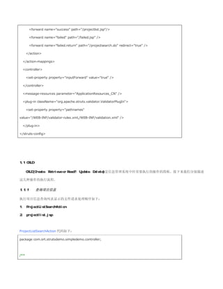 forward name=success path=/projectlist.jsp/

        forward name=failed path=/failed.jsp /

        forward name=failed.return path=/projectsearch.do redirect=true /

      /action

 /action-mappings

 controller

      set-property property=inputForward value=true /

 /controller

 message-resources parameter=ApplicationResources_CN /

 plug-in className=org.apache.struts.validator.ValidatorPlugIn

      set-property property=pathnames

value=/WEB-INF/validator-rules.xml,/WEB-INF/validation.xml /

 /plug-in

/struts-config




1.1 CRUD

      CRUD(Create，Retrieve or Read?，Update，Delete)是信息管理系统中经常要执行的操作的简称。接下来我们分别描述

这几种操作的执行流程。

1.1.1      查询项目信息

执行项目信息查询列表显示的文件请求处理顺序如下：

1、 ProjectListSearchAction

2、 projectlist.jsp



ProjectListSearchAction 代码如下：

package com.ort.strutsdemo.simpledemo.controller;




/**
 