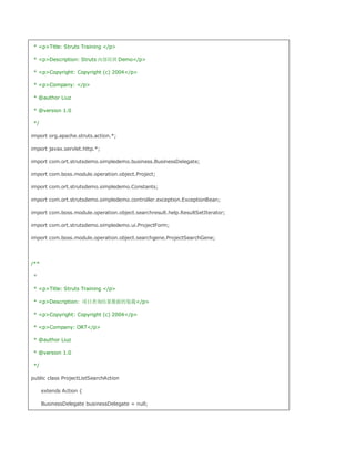 * pTitle: Struts Training /p

 * pDescription: Struts 内部培训 Demo/p

 * pCopyright: Copyright (c) 2004/p

 * pCompany: /p

 * @author Liuz

 * @version 1.0

 */

import org.apache.struts.action.*;

import javax.servlet.http.*;

import com.ort.strutsdemo.simpledemo.business.BusinessDelegate;

import com.boss.module.operation.object.Project;

import com.ort.strutsdemo.simpledemo.Constants;

import com.ort.strutsdemo.simpledemo.controller.exception.ExceptionBean;

import com.boss.module.operation.object.searchresult.help.ResultSetIterator;

import com.ort.strutsdemo.simpledemo.ui.ProjectForm;

import com.boss.module.operation.object.searchgene.ProjectSearchGene;




/**

 *

 * pTitle: Struts Training /p

 * pDescription: 项目查询结果数据的装载/p

 * pCopyright: Copyright (c) 2004/p

 * pCompany: ORT/p

 * @author Liuz

 * @version 1.0

 */

public class ProjectListSearchAction

      extends Action {

      BusinessDelegate businessDelegate = null;
 