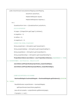 public ActionForward execute(ActionMapping actionMapping,

                                 ActionForm actionForm,

                                 HttpServletRequest request,

                                 HttpServletResponse response) {

     try {

         DynaActionForm form = (DynaActionForm) actionForm;

         //定义分页所需要变量

         int page= ((Integer)form.get(page)).intValue();

         int pageSize = 5;

         int allSize = 0;

         int pageCount = 0;

         //获取用户输入查询值,并形成查询条件

         String projectCode = (String)form.get(projectCode);

         String projectCodeSign = (String)form.get(projectCodeSign);

         String projectName = (String)form.get(projectName);

         String projectNameSign = (String)form.get(projectNameSign);

         ProjectSearchGene searchGene = new ProjectSearchGene(); //searchGene 为一查询精

灵，用以处理查询操作，在此不用过多关注，有机会在另文介绍

         searchGene.setProjectCode(projectCode, projectCodeSign);

         searchGene.setProjectName(projectName, projectNameSign);




         //装载当前页面所需要显示项目列表数据

             BusinessDelegate businessDelegate = BusinessDelegate.getInstance(); //业务层操

作，不用关注

             ResultSetIterator projectIterator = businessDelegate.

                 getProjectIterator(searchGene,pageSize);

             java.util.List projects = projectIterator.getElements(page);

             if (projects == null) {
 