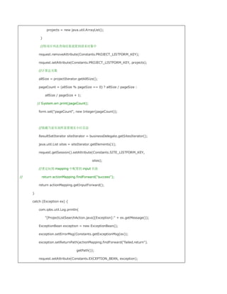 projects = new java.util.ArrayList();

          }

          //将项目列表查询结果放置到请求对象中

         request.removeAttribute(Constants.PROJECT_LISTFORM_KEY);

         request.setAttribute(Constants.PROJECT_LISTFORM_KEY, projects);

         //计算总页数

         allSize = projectIterator.getAllSize();

         pageCount = (allSize % pageSize == 0) ? allSize / pageSize :

              allSize / pageSize + 1;

         // System.err.print(pageCount);

         form.set(pageCount, new Integer(pageCount));




         //装载当前页面所需要现实小区信息

         ResultSetIterator siteIterator = businessDelegate.getSitesIterator();

         java.util.List sites = siteIterator.getElements(1);

         request.getSession().setAttribute(Constants.SITE_LISTFORM_KEY,

                                            sites);

         //重定向到 mapping 中配置的 input 页面

//         return actionMapping.findForward(success);

         return actionMapping.getInputForward();

     }

     catch (Exception ex) {

         com.ipbs.util.Log.println(

              [ProjectListSearchAction.java][Exception]: + ex.getMessage());

         ExceptionBean exception = new ExceptionBean();

         exception.setErrorMsg(Constants.getExceptionMsg(ex));

         exception.setReturnPath(actionMapping.findForward(failed.return).

                                  getPath());

         request.setAttribute(Constants.EXCEPTION_BEAN, exception);
 