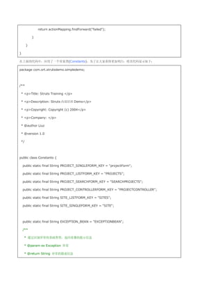 return actionMapping.findForward(failed);

          }

      }

}

在上面的代码中，应用了一个常量类(Constants)，为了让大家看得更加明白，将其代码显示如下：

package com.ort.strutsdemo.simpledemo;




/**

 * pTitle: Struts Training /p

 * pDescription: Struts 内部培训 Demo/p

 * pCopyright: Copyright (c) 2004/p

 * pCompany: /p

 * @author Liuz

 * @version 1.0

 */




public class Constants {

    public static final String PROJECT_SINGLEFORM_KEY = projectForm;

    public static final String PROJECT_LISTFORM_KEY = PROJECTS;

    public static final String PROJECT_SEARCHFORM_KEY = SEARCHPROJECTS;

    public static final String PROJECT_CONTROLLERFORM_KEY = PROJECTCONTROLLER;

    public static final String SITE_LISTFORM_KEY = SITES;

    public static final String SITE_SINGLEFORM_KEY = SITE;




    public static final String EXCEPTION_BEAN = EXCEPTIONBEAN;

    /**

    * 通过识别异常的基础类型，返回易懂的提示信息

    * @param ex Exception 异常

    * @return String 异常的描述信息
 