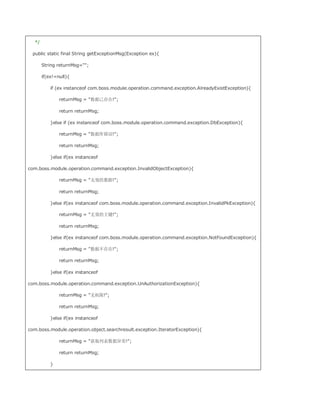 */

  public static final String getExceptionMsg(Exception ex){

       String returnMsg=;

       if(ex!=null){

           if (ex instanceof com.boss.module.operation.command.exception.AlreadyExistException){

               returnMsg = 数据已存在!;

               return returnMsg;

           }else if (ex instanceof com.boss.module.operation.command.exception.DbException){

               returnMsg = 数据库错误!;

               return returnMsg;

           }else if(ex instanceof

com.boss.module.operation.command.exception.InvalidObjectException){

               returnMsg = 无效的数据!;

               return returnMsg;

           }else if(ex instanceof com.boss.module.operation.command.exception.InvalidPkException){

               returnMsg = 无效的主键!;

               return returnMsg;

           }else if(ex instanceof com.boss.module.operation.command.exception.NotFoundException){

               returnMsg = 数据不存在!;

               return returnMsg;

           }else if(ex instanceof

com.boss.module.operation.command.exception.UnAuthorizationException){

               returnMsg = 无权限!;

               return returnMsg;

           }else if(ex instanceof

com.boss.module.operation.object.searchresult.exception.IteratorException){

               returnMsg = 获取列表数据异常!;

               return returnMsg;

           }
 