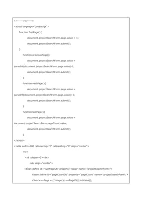 !------分页-----

script language=javascript

    function firstPage(){

              document.projectSearchForm.page.value = 1;

              document.projectSearchForm.submit();

    }

        function previousPage(){

              document.projectSearchForm.page.value =

parseInt(document.projectSearchForm.page.value)-1;

              document.projectSearchForm.submit();

        }

        function nextPage(){

              document.projectSearchForm.page.value =

parseInt(document.projectSearchForm.page.value)+1;

              document.projectSearchForm.submit();

        }

        function lastPage(){

              document.projectSearchForm.page.value =

document.projectSearchForm.pageCount.value;

              document.projectSearchForm.submit();

        }

/script

table width=600 cellspacing=0 cellpadding=0 align=center

        tr

            td colspan=2br

                div align=center

            bean:define id=currPageOb property=page name=projectSearchForm/

                 bean:define id=pageCountOb property=pageCount name=projectSearchForm/

                 %int currPage = ((Integer)(currPageOb)).intValue();
 