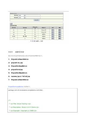 1.1.1    创建项目信息

执行项目信息查询列表显示的文件请求处理顺序如下：

1、 ProjectListSearchAction

2、 projectlist.jsp

3、 ProjectFormLoadAction

4、 projectform.jsp

5、 ProjectFormSaveAction

6、 success.jsp or failed.jsp

7、 ProjectListSearchAction



ProjectFormLoadAction 内容如下：

package com.ort.strutsdemo.simpledemo.controller;




/**

* pTitle: Struts Training /p

* pDescription: Struts 内部培训 Demo/p

* pCopyright: Copyright (c) 2004/p
 