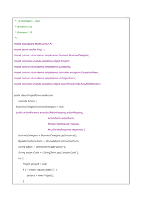 * pCompany: /p

 * @author Liuz

 * @version 1.0

 */

import org.apache.struts.action.*;

import javax.servlet.http.*;

import com.ort.strutsdemo.simpledemo.business.BusinessDelegate;

import com.boss.module.operation.object.Project;

import com.ort.strutsdemo.simpledemo.Constants;

import com.ort.strutsdemo.simpledemo.controller.exception.ExceptionBean;

import com.ort.strutsdemo.simpledemo.ui.ProjectForm;

import com.boss.module.operation.object.searchresult.help.ResultSetIterator;




public class ProjectFormLoadAction

      extends Action {

  BusinessDelegate businessDelegate = null;

  public ActionForward execute(ActionMapping actionMapping,

                                    ActionForm actionForm,

                                    HttpServletRequest request,

                                    HttpServletResponse response) {

      businessDelegate = BusinessDelegate.getInstance();

      DynaActionForm form = (DynaActionForm)actionForm;

      String action = (String)form.get(action);

      String projectCode = (String)form.get(projectCode);

      try {

          Project project = null;

          if ( (create.equals(action))) {

              project = new Project();

          }
 