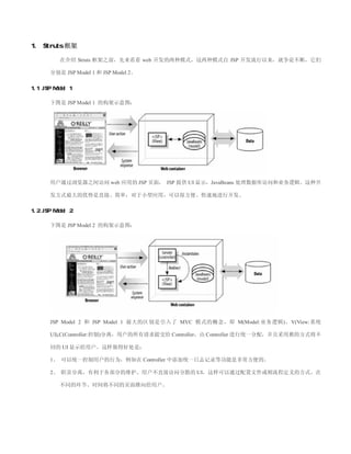 1. Struts 框架

          在介绍 Struts 框架之前，先来看看 web 开发的两种模式，这两种模式自 JSP 开发流行以来，就争论不断，它们

       分别是 JSP Model 1 和 JSP Model 2。

1.1 JSP Model 1

       下图是 JSP Model 1 的构架示意图：




       用户通过浏览器之间访问 web 应用的 JSP 页面， JSP 提供 UI 显示，JavaBeans 处理数据库访问和业务逻辑。这种开

       发方式最大的优势是直接、简单，对于小型应用，可以很方便、快速地进行开发。

1.2 JSP Model 2

       下图是 JSP Model 2 的构架示意图：




       JSP Model 2 和 JSP Model 1 最大的区别是引入了 MVC 模式的概念，即 M(Model:业务逻辑)，V(View:系统

       UI),C(Controller:控制)分离，用户的所有请求提交给 Controller，由 Controller 进行统一分配，并且采用推的方式将不

       同的 UI 显示给用户。这样做得好处是：

       1、 可以统一控制用户的行为，例如在 Controller 中添加统一日志记录等功能是非常方便的。

       2、 职责分离，有利于各部分的维护。用户不直接访问分散的 UI，这样可以通过配置文件或则流程定义的方式，在

          不同的环节、时间将不同的页面推向给用户。
 
