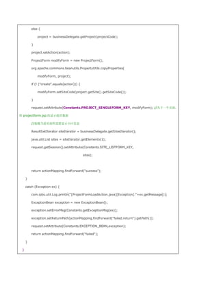 else {

             project = businessDelegate.getProject(projectCode);

         }

         project.setAction(action);

         ProjectForm modifyForm = new ProjectForm();

         org.apache.commons.beanutils.PropertyUtils.copyProperties(

             modifyForm, project);

         if (! (create.equals(action))) {

             modifyForm.setSiteCode(project.getSite().getSiteCode());

         }

         request.setAttribute(Constants.PROJECT_SINGLEFORM_KEY, modifyForm); //为下一个页面，

即 projectform.jsp 的显示提供数据

         //装载当前页面所需要显示小区信息

         ResultSetIterator siteIterator = businessDelegate.getSitesIterator();

         java.util.List sites = siteIterator.getElements(1);

         request.getSession().setAttribute(Constants.SITE_LISTFORM_KEY,

                                              sites);




         return actionMapping.findForward(success);

     }

     catch (Exception ex) {

         com.ipbs.util.Log.println([ProjectFormLoadAction.java][Exception]:+ex.getMessage());

         ExceptionBean exception = new ExceptionBean();

         exception.setErrorMsg(Constants.getExceptionMsg(ex));

         exception.setReturnPath(actionMapping.findForward(failed.return).getPath());

         request.setAttribute(Constants.EXCEPTION_BEAN,exception);

         return actionMapping.findForward(failed);

     }

 }
 