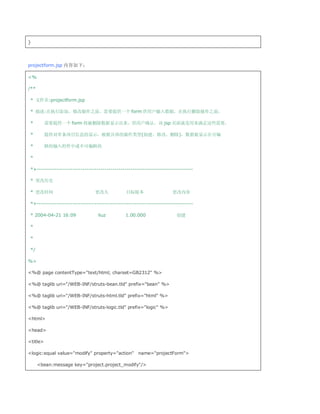 }




projectform.jsp 内容如下：

%

/**

 * 文件名:projectform.jsp

 * 描述:在执行添加、修改操作之前，需要提供一个 form 供用户输入数据，在执行删除操作之前，

 *        需要提供一个 form 将被删除数据显示出来，供用户确认。该 jsp 页面就是用来满足这些需要，

 *        提供对单条项目信息的显示，根据具体的操作类型(创建、修改、删除)，数据被显示在可编

 *        辑的输入控件中或不可编辑的

 *

 *+------------------------------------------------------------------------------

 * 更改历史

 * 更改时间                         更改人             目标版本                  更改内容

 *+------------------------------------------------------------------------------

 * 2004-04-21 16:09               liuz         1.00.000                 创建

 *

 *

 */

%

%@ page contentType=text/html; charset=GB2312 %

%@ taglib uri=/WEB-INF/struts-bean.tld prefix=bean %

%@ taglib uri=/WEB-INF/struts-html.tld prefix=html %

%@ taglib uri=/WEB-INF/struts-logic.tld prefix=logic %

html

head

title

logic:equal value=modify property=action name=projectForm

      bean:message key=project.project_modify/
 