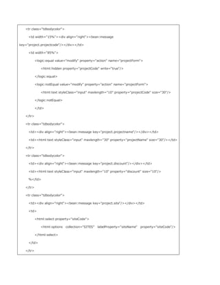 tr class=tdbodycolor

     td width=15%div align=rightbean:message

key=project.projectcode//div/td

     td width=85%

           logic:equal value=modify property=action name=projectForm

              html:hidden property=projectCode write=true/

           /logic:equal

           logic:notEqual value=modify property=action name=projectForm

              html:text styleClass=input maxlength=10 property=projectCode size=30/

           /logic:notEqual

           /td

   /tr

   tr class=tdbodycolor

     tddiv align=rightbean:message key=project.projectname//div/td

     tdhtml:text styleClass=input maxlength=30 property=projectName size=30//td

   /tr

   tr class=tdbodycolor

     tddiv align=rightbean:message key=project.discount//div/td

     tdhtml:text styleClass=input maxlength=10 property=discount size=10/

     %/td

   /tr

   tr class=tdbodycolor

     tddiv align=rightbean:message key=project.site//div/td

     td

           html:select property=siteCode

              html:options collection=SITES labelProperty=siteName   property=siteCode/

           /html:select

     /td

   /tr
 
