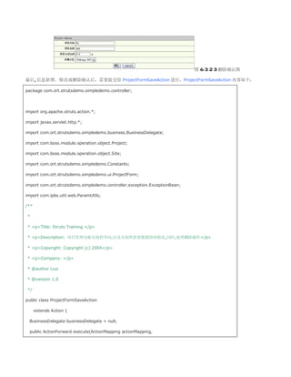 图 6.3.2.3 删除确认图

最后,信息新增、修改或删除确认后，需要提交给 ProjectFormSaveAction 进行，ProjectFormSaveAction 内容如下：

package com.ort.strutsdemo.simpledemo.controller;




import org.apache.struts.action.*;

import javax.servlet.http.*;

import com.ort.strutsdemo.simpledemo.business.BusinessDelegate;

import com.boss.module.operation.object.Project;

import com.boss.module.operation.object.Site;

import com.ort.strutsdemo.simpledemo.Constants;

import com.ort.strutsdemo.simpledemo.ui.ProjectForm;

import com.ort.strutsdemo.simpledemo.controller.exception.ExceptionBean;

import com.ipbs.util.web.ParamUtils;

/**

 *

 * pTitle: Struts Training /p

 * pDescription: 项目管理功能页面的导向,以及页面所需要数据的初始化,同时,处理删除操作/p

 * pCopyright: Copyright (c) 2004/p

 * pCompany: /p

 * @author Liuz

 * @version 1.0

 */

public class ProjectFormSaveAction

      extends Action {

  BusinessDelegate businessDelegate = null;

  public ActionForward execute(ActionMapping actionMapping,
 