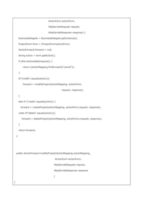 ActionForm actionForm,

                                    HttpServletRequest request,

                                    HttpServletResponse response) {

        businessDelegate = BusinessDelegate.getInstance();

        ProjectForm form = (ProjectForm)actionForm;

        ActionForward forward = null;

        String action = form.getAction();

        if (this.isCancelled(request)) {

             return (actionMapping.findForward(cancel));

        }

        if(modify.equals(action)){

             forward = modifyProject(actionMapping, actionForm,

                                                    request, response);

        }

        else if (create.equals(action)) {

            forward = createProject(actionMapping, actionForm,request, response);

        }else if(delete.equals(action)){

            forward = deleteProject(actionMapping, actionForm,request, response);

        }

        return forward;

    }




    public ActionForward modifyProject(ActionMapping actionMapping,

                                               ActionForm actionForm,

                                           HttpServletRequest request,

                                           HttpServletResponse response

                                           )

{
 